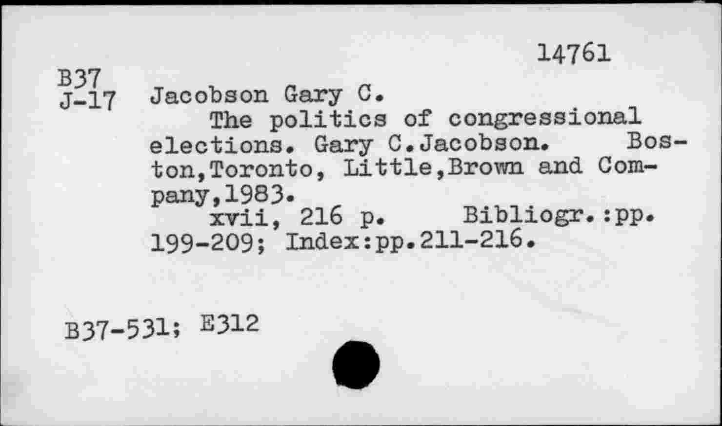 ﻿14761
B37
j-17 Jacobson Gary C.
The politics of congressional elections. Gary C.Jacobson. Boston, Toronto, Littie,Brown and Company, 1983.
xvii, 216 p. Bibliogr.:pp. 199-209; Index:pp.211-216.
B37-531; 2312